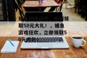 捕鱼游戏狂欢,即刻领取50元大礼!,捕鱼游戏狂欢,立即领取50元大礼! 捕鱼游戏狂欢,即刻领取50元大礼!,捕鱼游戏狂欢,立即领取50元大礼!