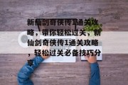 新仙剑奇侠传1通关攻略,带你轻松过关,新仙剑奇侠传1通关攻略,轻松过关必备技巧分享