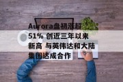 Aurora盘初涨超51% 创近三年以来新高 与英伟达和大陆集团达成合作 Aurora盘初涨超51% 创近三年以来新高 与英伟达和大陆集团达成合作