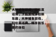 大神捕鱼游戏，轻松赢话费，下载游戏体验新乐趣，大神捕鱼游戏，轻松赢话费，畅享新乐趣的体验