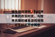 捕鱼游戏视频,与财神共舞的欢乐时光,与财神共舞的捕鱼游戏视频,欢乐时光尽在其中 捕鱼游戏视频,与财神共舞的欢乐时光,与财神共舞的捕鱼游戏视频,欢乐时光尽在其中
