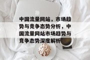 中国流量网站,市场趋势与竞争态势分析,中国流量网站市场趋势与竞争态势深度解析 中国流量网站,市场趋势与竞争态势分析,中国流量网站市场趋势与竞争态势深度解析