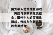 国外牛人竹筒捕鱼游戏,传统与创新的完美结合,国外牛人竹筒捕鱼游戏,传统与创新共舞的完美结合 国外牛人竹筒捕鱼游戏,传统与创新的完美结合,国外牛人竹筒捕鱼游戏,传统与创新共舞的完美结合