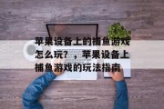 苹果设备上的捕鱼游戏怎么玩?,苹果设备上捕鱼游戏的玩法指南 苹果设备上的捕鱼游戏怎么玩?,苹果设备上捕鱼游戏的玩法指南