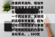 SEO(搜索引擎优化)是通过设置关键词、改善网页结构、增加外部链接等方式提高搜索引擎排名的过程。对于一个网站来说,关键词的选取非常重要,因为它可以帮助搜索引擎更好地理解网站的内容和目标受众。,SEO优化,策略与技巧提升搜索引擎排名 SEO(搜索引擎优化)是通过设置关键词、改善网页结构、增加外部链接等方式提高搜索引擎排名的过程。对于一个网站来说,关键词的选取非常重要,因为它可以帮助搜索引擎更好地理解网站的内容和目标受众。,SEO优化,策略与技巧提升搜索引擎排名