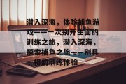潜入深海,体验捕鱼游戏——一次别开生面的训练之旅,潜入深海,探索捕鱼之旅——别具一格的训练体验 潜入深海,体验捕鱼游戏——一次别开生面的训练之旅,潜入深海,探索捕鱼之旅——别具一格的训练体验
