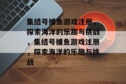 集结号捕鱼游戏注册,探索海洋的乐趣与挑战,集结号捕鱼游戏注册,探索海洋的乐趣与挑战 集结号捕鱼游戏注册,探索海洋的乐趣与挑战,集结号捕鱼游戏注册,探索海洋的乐趣与挑战