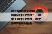 神之墓地通关攻略,如何挑战末日世界?,探索无尽末日世界,神之墓地的战斗指南