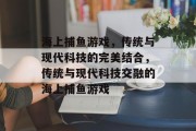 海上捕鱼游戏,传统与现代科技的完美结合,传统与现代科技交融的海上捕鱼游戏 海上捕鱼游戏,传统与现代科技的完美结合,传统与现代科技交融的海上捕鱼游戏