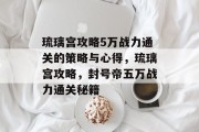 琉璃宫攻略5万战力通关的策略与心得,琉璃宫攻略,封号帝五万战力通关秘籍 琉璃宫攻略5万战力通关的策略与心得,琉璃宫攻略,封号帝五万战力通关秘籍