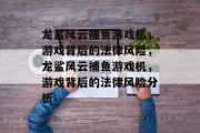龙鲨风云捕鱼游戏机，游戏背后的法律风险，龙鲨风云捕鱼游戏机，游戏背后的法律风险分析