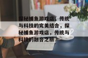 探秘捕鱼游戏店,传统与科技的完美结合,探秘捕鱼游戏店,传统与科技的融合之旅 探秘捕鱼游戏店,传统与科技的完美结合,探秘捕鱼游戏店,传统与科技的融合之旅