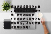 镇江网站流量优化方案,有优惠吗?,丹糖热线 - 优惠活动来袭!丹糖网站流量优化方案来帮你,让你的站触流量翻倍提升! 镇江网站流量优化方案,有优惠吗?,丹糖热线 - 优惠活动来袭!丹糖网站流量优化方案来帮你,让你的站触流量翻倍提升!