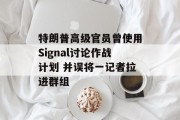 特朗普高级官员曾使用Signal讨论作战计划 并误将一记者拉进群组 特朗普高级官员曾使用Signal讨论作战计划 并误将一记者拉进群组