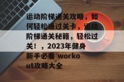 运动阶梯通关攻略,如何轻松通过关卡,运动阶梯通关秘籍,轻松过关!,2023年健身新手必看 workout攻略大全 运动阶梯通关攻略,如何轻松通过关卡,运动阶梯通关秘籍,轻松过关!,2023年健身新手必看 workout攻略大全