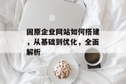 固原企业网站如何搭建，从基础到优化，全面解析