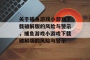 关于捕鱼游戏小游戏下载破解版的风险与警示,捕鱼游戏小游戏下载破解版的风险与警示 关于捕鱼游戏小游戏下载破解版的风险与警示,捕鱼游戏小游戏下载破解版的风险与警示