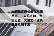 火影忍者通关最强攻略手游——火焰之印,火影忍者,火焰之印通关最强攻略手游 火影忍者通关最强攻略手游——火焰之印,火影忍者,火焰之印通关最强攻略手游