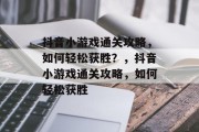 抖音小游戏通关攻略，如何轻松获胜？，抖音小游戏通关攻略，如何轻松获胜