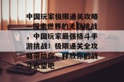 中国玩家极限通关攻略—探索世界的无尽挑战,中国玩家最强格斗手游挑战!极限通关全攻略带给你,释放你的战斗欲望吧 中国玩家极限通关攻略—探索世界的无尽挑战,中国玩家最强格斗手游挑战!极限通关全攻略带给你,释放你的战斗欲望吧