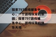 探索797游戏捕鱼中心,一个游戏玩家的乐园,探索797游戏捕鱼中心,游戏玩家的快乐天地 探索797游戏捕鱼中心,一个游戏玩家的乐园,探索797游戏捕鱼中心,游戏玩家的快乐天地