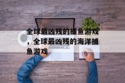 全球最凶残的捕鱼游戏,全球最凶残的海洋捕鱼游戏 全球最凶残的捕鱼游戏,全球最凶残的海洋捕鱼游戏
