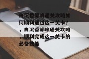 白沉香巅峰通关攻略如何顺利通过这一关卡?,白沉香巅峰通关攻略,顺利完成这一关卡的必备技能
