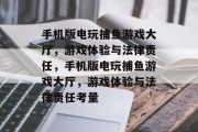 手机版电玩捕鱼游戏大厅,游戏体验与法律责任,手机版电玩捕鱼游戏大厅,游戏体验与法律责任考量 手机版电玩捕鱼游戏大厅,游戏体验与法律责任,手机版电玩捕鱼游戏大厅,游戏体验与法律责任考量