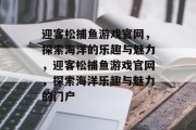 迎客松捕鱼游戏官网，探索海洋的乐趣与魅力，迎客松捕鱼游戏官网，探索海洋乐趣与魅力的门户