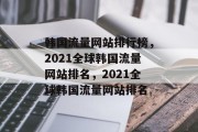 韩国流量网站排行榜,2021全球韩国流量网站排名,2021全球韩国流量网站排名 韩国流量网站排行榜,2021全球韩国流量网站排名,2021全球韩国流量网站排名