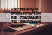 沉浸式捕鱼游戏下载,游戏娱乐的背后与法律责任,沉浸式捕鱼游戏下载,娱乐背后的法律责任考量 沉浸式捕鱼游戏下载,游戏娱乐的背后与法律责任,沉浸式捕鱼游戏下载,娱乐背后的法律责任考量