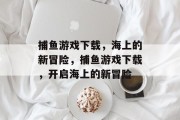 捕鱼游戏下载,海上的新冒险,捕鱼游戏下载,开启海上的新冒险 捕鱼游戏下载,海上的新冒险,捕鱼游戏下载,开启海上的新冒险