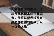 人物捕鱼游戏视频,传统与现代技术的完美结合,传统与现代技术交融的捕鱼游戏视频,人物体验之旅 人物捕鱼游戏视频,传统与现代技术的完美结合,传统与现代技术交融的捕鱼游戏视频,人物体验之旅