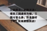 三国鼎立,必胜之决!爆笑三国通关攻略,三国斗智斗勇,你准备好了吗?快来热血挑战! 三国鼎立,必胜之决!爆笑三国通关攻略,三国斗智斗勇,你准备好了吗?快来热血挑战!