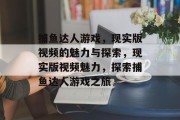 捕鱼达人游戏，现实版视频的魅力与探索，现实版视频魅力，探索捕鱼达人游戏之旅