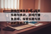 游戏厅捕鱼游戏,探索乐趣与挑战,游戏厅捕鱼游戏,探索乐趣与挑战的冒险之旅 游戏厅捕鱼游戏,探索乐趣与挑战,游戏厅捕鱼游戏,探索乐趣与挑战的冒险之旅