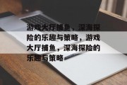 游戏大厅捕鱼,深海探险的乐趣与策略,游戏大厅捕鱼,深海探险的乐趣与策略 游戏大厅捕鱼,深海探险的乐趣与策略,游戏大厅捕鱼,深海探险的乐趣与策略