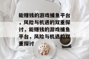 能赚钱的游戏捕鱼平台,风险与机遇的双重探讨,能赚钱的游戏捕鱼平台,风险与机遇的双重探讨 能赚钱的游戏捕鱼平台,风险与机遇的双重探讨,能赚钱的游戏捕鱼平台,风险与机遇的双重探讨
