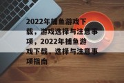 2022年捕鱼游戏下载,游戏选择与注意事项,2022年捕鱼游戏下载,选择与注意事项指南 2022年捕鱼游戏下载,游戏选择与注意事项,2022年捕鱼游戏下载,选择与注意事项指南