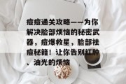 痘痘通关攻略——为你解决脸部烦恼的秘密武器,痘爆救星,脸部祛痘秘籍!让你告别红肿、油光的烦恼 痘痘通关攻略——为你解决脸部烦恼的秘密武器,痘爆救星,脸部祛痘秘籍!让你告别红肿、油光的烦恼