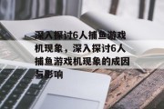 深入探讨6人捕鱼游戏机现象，深入探讨6人捕鱼游戏机现象的成因与影响