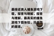 最接近真人捕鱼游戏下载，探索与理解，探索与理解，最真实的捕鱼游戏下载体验，符合您的需求。