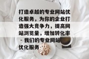 打造卓越的专业网站优化服务,为你的企业打造强大竞争力,提高网站浏览量,增加转化率 - 我们的专业网站优化服务 打造卓越的专业网站优化服务,为你的企业打造强大竞争力,提高网站浏览量,增加转化率 - 我们的专业网站优化服务