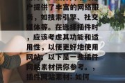 插件网站素材: 在现今的互联网时代,插件已经成为一种常见的应用方式。插件网站为用户提供了丰富的网络服务,如搜索引擎、社交媒体等。在选择插件时,应该考虑其功能和适用性,以便更好地使用网站。以下是一些插件网站素材供你参考。,插件网站素材: 如何评估插件网站的功能和适用性?,如何评估插件网站的功能和适用性? 插件网站素材: 在现今的互联网时代,插件已经成为一种常见的应用方式。插件网站为用户提供了丰富的网络服务,如搜索引擎、社交媒体等。在选择插件时,应该考虑其功能和适用性,以便更好地使用网站。以下是一些插件网站素材供你参考。,插件网站素材: 如何评估插件网站的功能和适用性?,如何评估插件网站的功能和适用性?