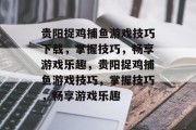 贵阳捉鸡捕鱼游戏技巧下载,掌握技巧,畅享游戏乐趣,贵阳捉鸡捕鱼游戏技巧,掌握技巧,畅享游戏乐趣 贵阳捉鸡捕鱼游戏技巧下载,掌握技巧,畅享游戏乐趣,贵阳捉鸡捕鱼游戏技巧,掌握技巧,畅享游戏乐趣