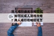 双人成行通关攻略娃娃,如何玩成人游戏攻略?两人成行攻略娃娃怎么玩! 双人成行通关攻略娃娃,如何玩成人游戏攻略?两人成行攻略娃娃怎么玩!