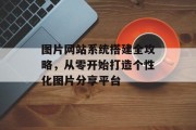 图片网站系统搭建全攻略,从零开始打造个性化图片分享平台 图片网站系统搭建全攻略,从零开始打造个性化图片分享平台