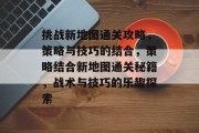 挑战新地图通关攻略,策略与技巧的结合,策略结合新地图通关秘籍,战术与技巧的乐趣探索