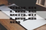 毒蛇通关攻略,解密难关,破解秘籍,勇闯四海的蛇王之路,蟒王之旅,解析秘籍,畅游四海蛇王路 毒蛇通关攻略,解密难关,破解秘籍,勇闯四海的蛇王之路,蟒王之旅,解析秘籍,畅游四海蛇王路