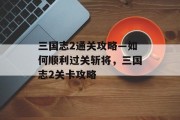 三国志2通关攻略—如何顺利过关斩将,三国志2关卡攻略 三国志2通关攻略—如何顺利过关斩将,三国志2关卡攻略